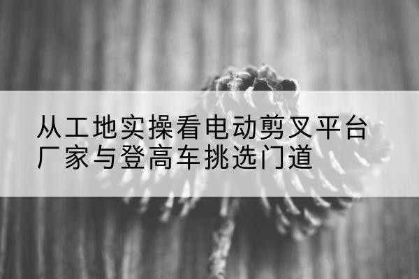 湖滨电动剪叉升降平台厂家-从工地实操看电动剪叉平台厂家与登高车挑选门道