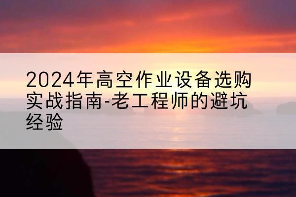 湖滨高空作业升降机厂家推荐-2024年高空作业设备选购实战指南-老工程师的避坑经验