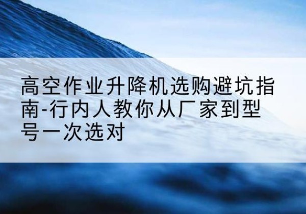 湖滨升降平台厂家-高空作业升降机选购避坑指南-行内人教你从厂家到型号一次选对
