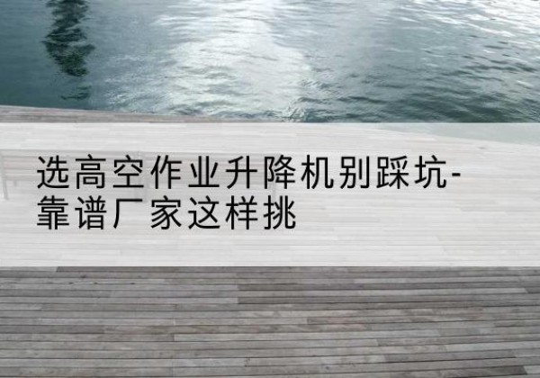 湖滨剪叉式升降机厂家-选高空作业升降机别踩坑-靠谱厂家这样挑