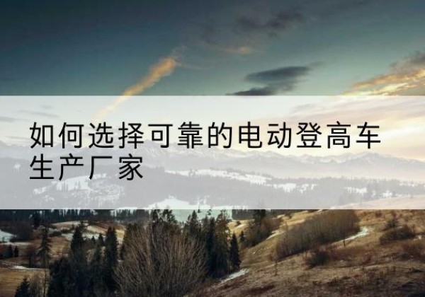湖滨电动登高车厂家-如何选择可靠的电动登高车生产厂家