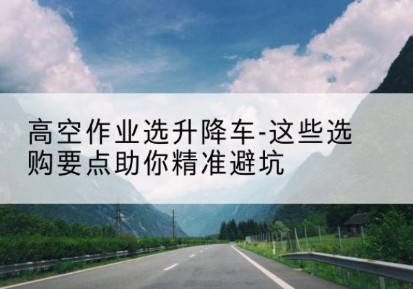 湖滨升降车厂家-高空作业选升降车-这些选购要点助你*避坑