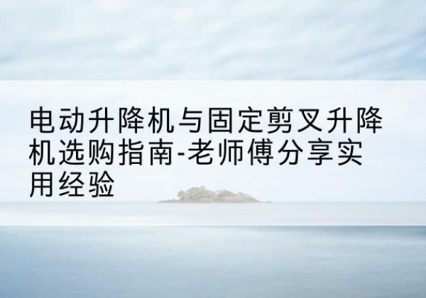 湖滨电动升降机怎么选-电动升降机与固定剪叉升降机选购指南-老师傅分享实用经验