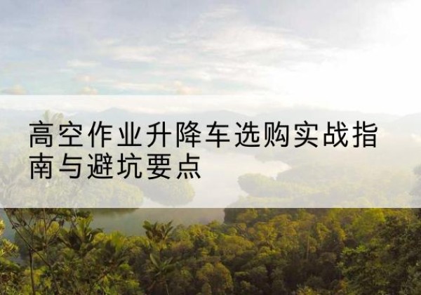 湖滨升降车怎么选-高空作业升降车选购实战指南与避坑要点