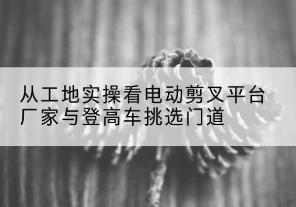 湖滨电动剪叉升降平台厂家-从工地实操看电动剪叉平台厂家与登高车挑选门道