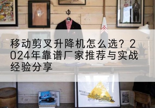 湖滨升降平台厂家推荐-移动剪叉升降机怎么选？2024年靠谱厂家推荐与实战经验分享