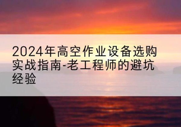 湖滨高空作业升降机厂家推荐-2024年高空作业设备选购实战指南-老工程师的避坑经验