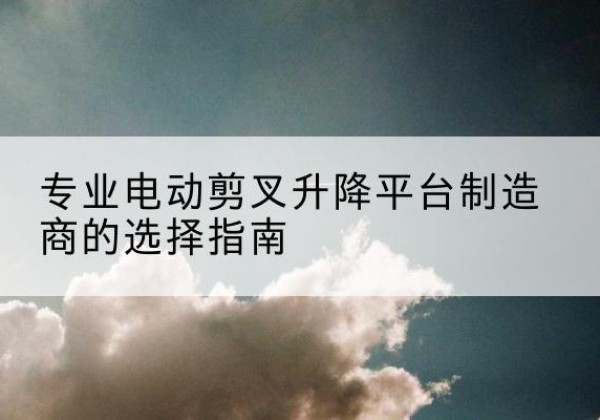 湖滨电动剪叉升降平台厂家-专业电动剪叉升降平台制造商的选择指南